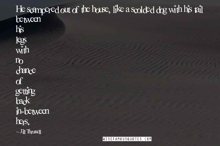 Jill Thrussell Quotes: He scampered out of the house, like a scolded dog with his tail between his legs with no chance of getting back in-between hers.