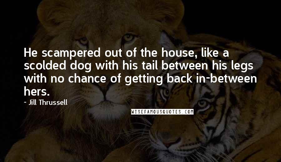 Jill Thrussell Quotes: He scampered out of the house, like a scolded dog with his tail between his legs with no chance of getting back in-between hers.