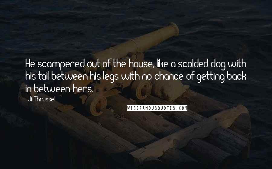 Jill Thrussell Quotes: He scampered out of the house, like a scolded dog with his tail between his legs with no chance of getting back in-between hers.