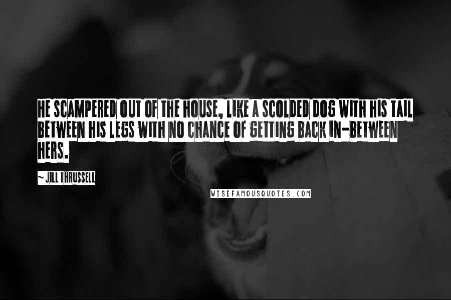 Jill Thrussell Quotes: He scampered out of the house, like a scolded dog with his tail between his legs with no chance of getting back in-between hers.