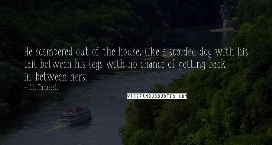 Jill Thrussell Quotes: He scampered out of the house, like a scolded dog with his tail between his legs with no chance of getting back in-between hers.