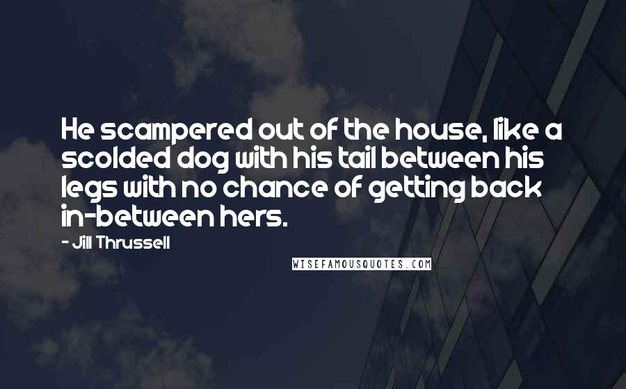 Jill Thrussell Quotes: He scampered out of the house, like a scolded dog with his tail between his legs with no chance of getting back in-between hers.