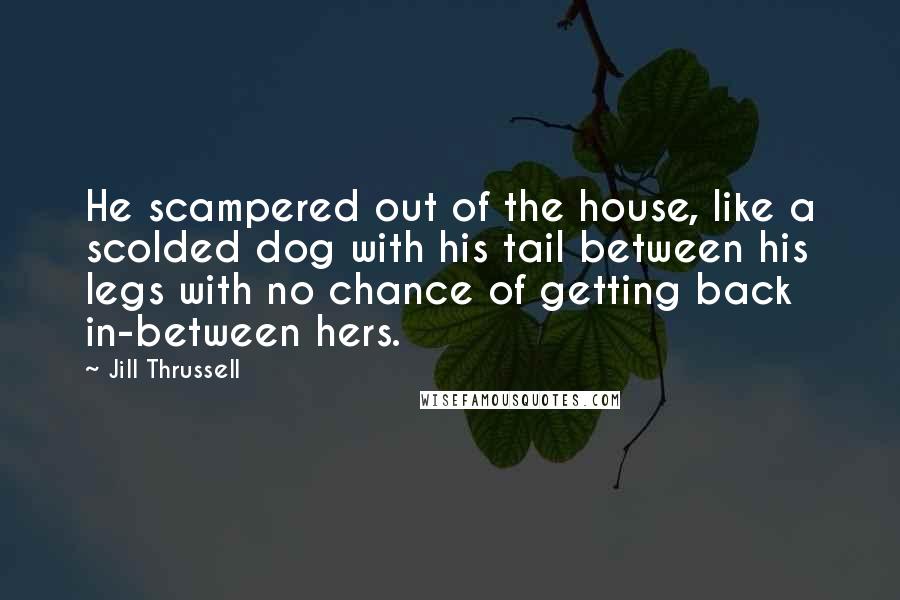 Jill Thrussell Quotes: He scampered out of the house, like a scolded dog with his tail between his legs with no chance of getting back in-between hers.