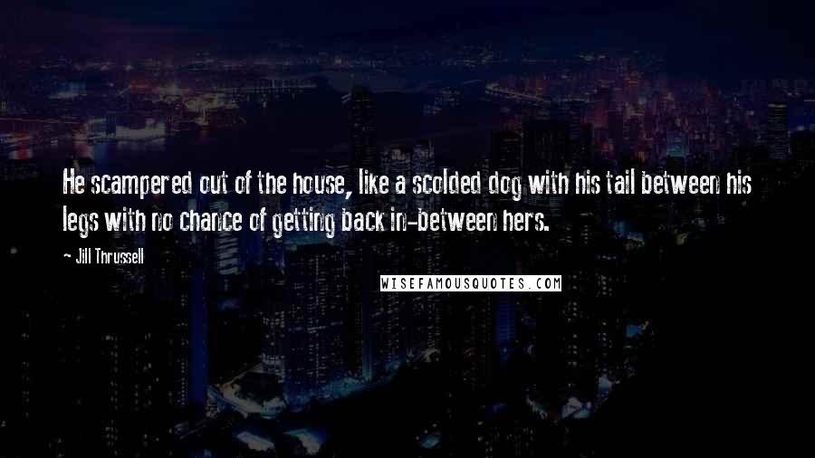 Jill Thrussell Quotes: He scampered out of the house, like a scolded dog with his tail between his legs with no chance of getting back in-between hers.