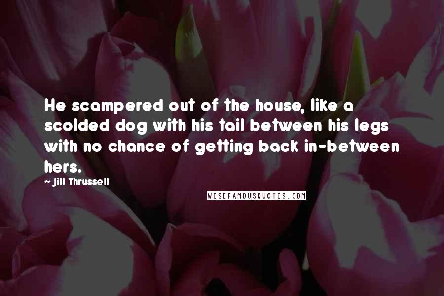 Jill Thrussell Quotes: He scampered out of the house, like a scolded dog with his tail between his legs with no chance of getting back in-between hers.