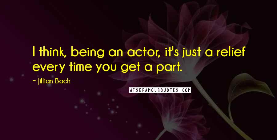 Jillian Bach Quotes: I think, being an actor, it's just a relief every time you get a part.