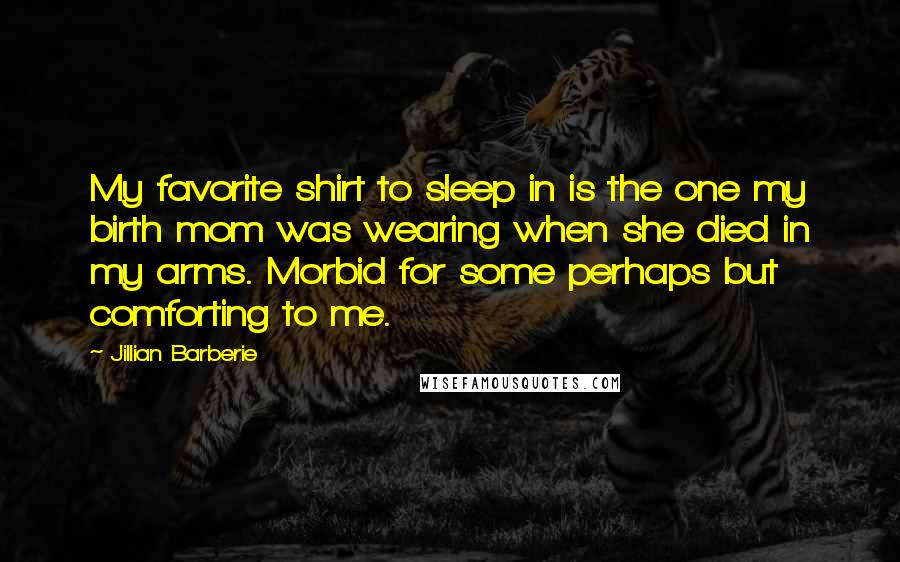 Jillian Barberie Quotes: My favorite shirt to sleep in is the one my birth mom was wearing when she died in my arms. Morbid for some perhaps but comforting to me.