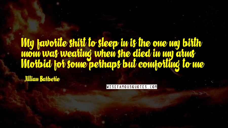 Jillian Barberie Quotes: My favorite shirt to sleep in is the one my birth mom was wearing when she died in my arms. Morbid for some perhaps but comforting to me.