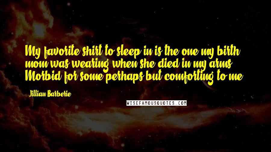 Jillian Barberie Quotes: My favorite shirt to sleep in is the one my birth mom was wearing when she died in my arms. Morbid for some perhaps but comforting to me.