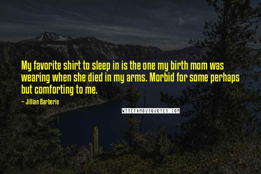 Jillian Barberie Quotes: My favorite shirt to sleep in is the one my birth mom was wearing when she died in my arms. Morbid for some perhaps but comforting to me.