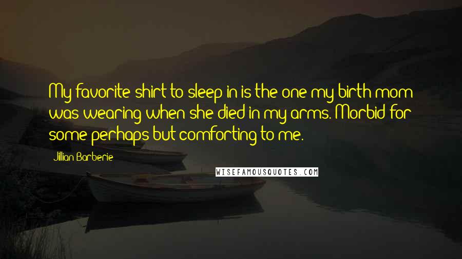 Jillian Barberie Quotes: My favorite shirt to sleep in is the one my birth mom was wearing when she died in my arms. Morbid for some perhaps but comforting to me.