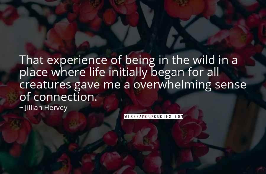 Jillian Hervey Quotes: That experience of being in the wild in a place where life initially began for all creatures gave me a overwhelming sense of connection.