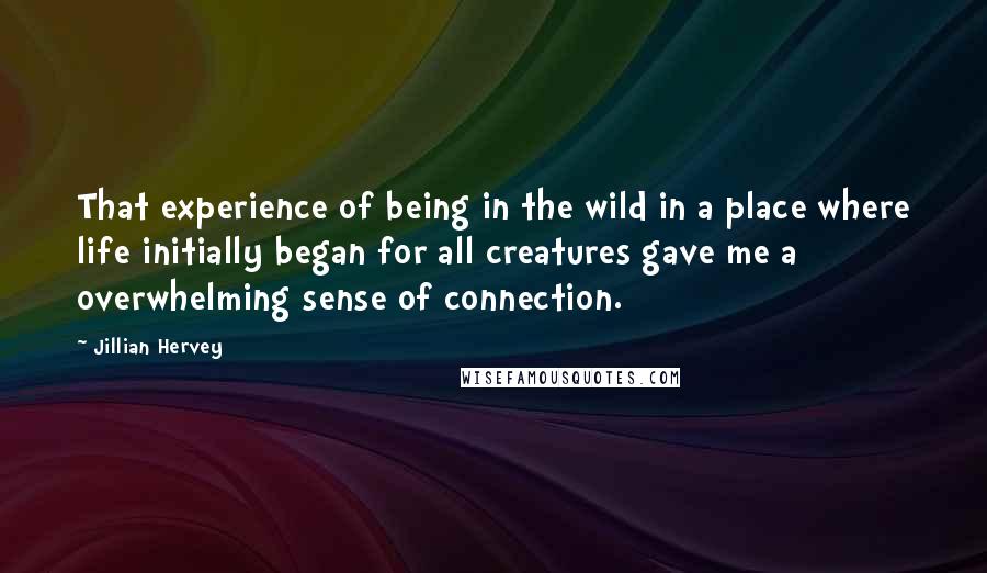 Jillian Hervey Quotes: That experience of being in the wild in a place where life initially began for all creatures gave me a overwhelming sense of connection.
