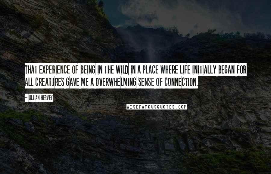 Jillian Hervey Quotes: That experience of being in the wild in a place where life initially began for all creatures gave me a overwhelming sense of connection.