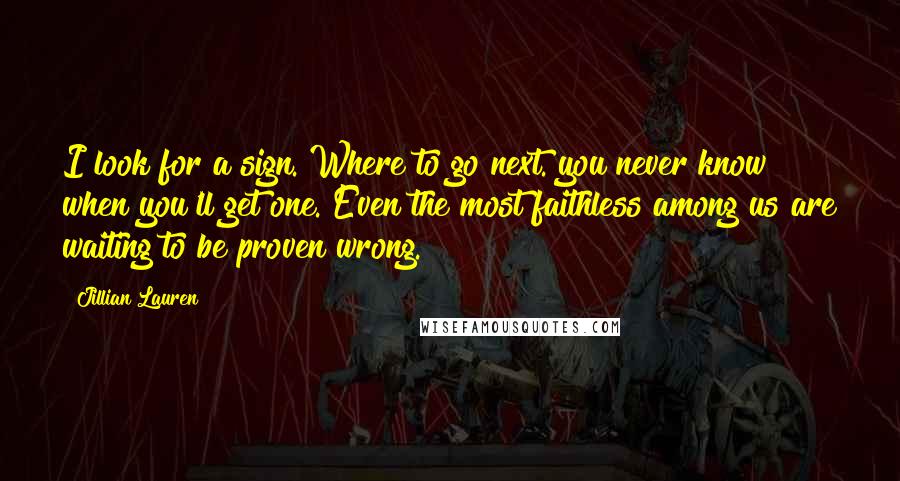 Jillian Lauren Quotes: I look for a sign. Where to go next. you never know when you'll get one. Even the most faithless among us are waiting to be proven wrong.