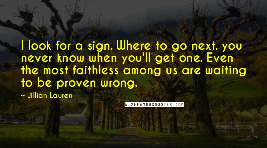 Jillian Lauren Quotes: I look for a sign. Where to go next. you never know when you'll get one. Even the most faithless among us are waiting to be proven wrong.