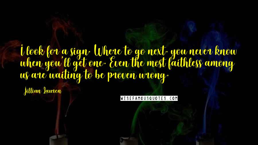 Jillian Lauren Quotes: I look for a sign. Where to go next. you never know when you'll get one. Even the most faithless among us are waiting to be proven wrong.