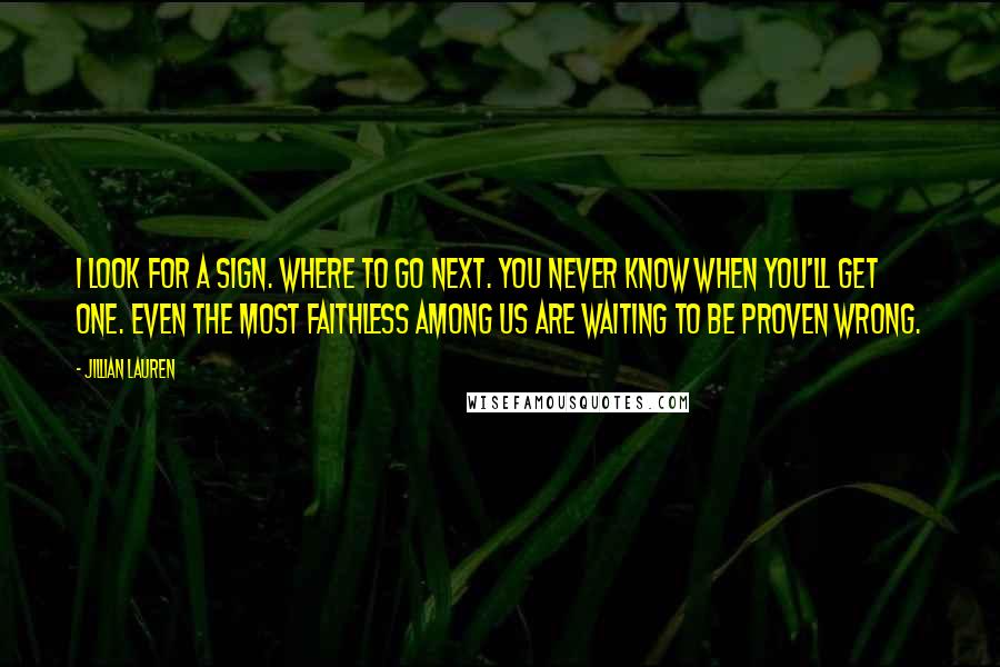Jillian Lauren Quotes: I look for a sign. Where to go next. you never know when you'll get one. Even the most faithless among us are waiting to be proven wrong.