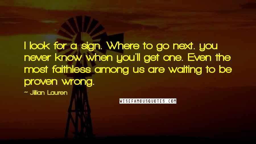 Jillian Lauren Quotes: I look for a sign. Where to go next. you never know when you'll get one. Even the most faithless among us are waiting to be proven wrong.
