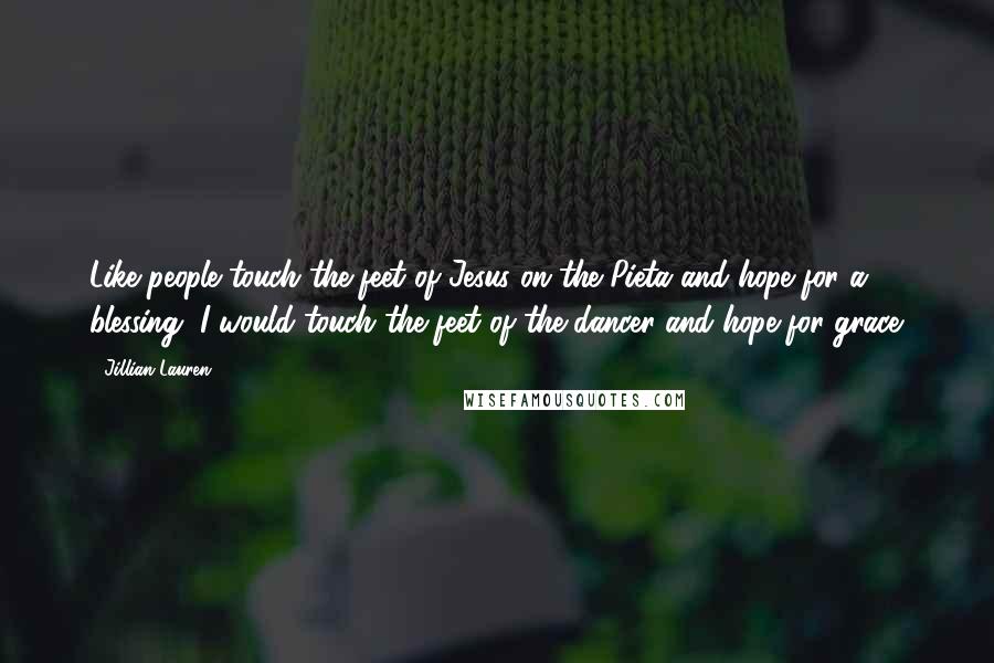 Jillian Lauren Quotes: Like people touch the feet of Jesus on the Pieta and hope for a blessing, I would touch the feet of the dancer and hope for grace.