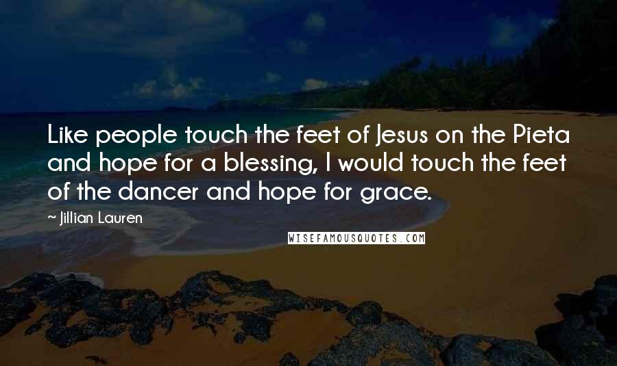Jillian Lauren Quotes: Like people touch the feet of Jesus on the Pieta and hope for a blessing, I would touch the feet of the dancer and hope for grace.