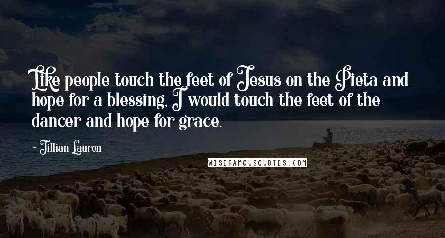 Jillian Lauren Quotes: Like people touch the feet of Jesus on the Pieta and hope for a blessing, I would touch the feet of the dancer and hope for grace.