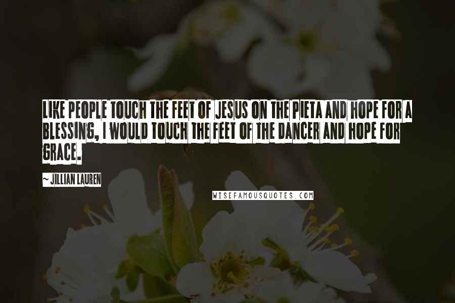Jillian Lauren Quotes: Like people touch the feet of Jesus on the Pieta and hope for a blessing, I would touch the feet of the dancer and hope for grace.
