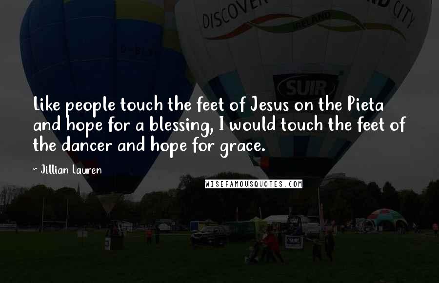 Jillian Lauren Quotes: Like people touch the feet of Jesus on the Pieta and hope for a blessing, I would touch the feet of the dancer and hope for grace.