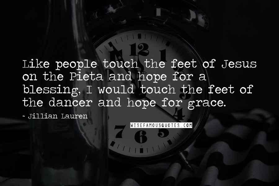 Jillian Lauren Quotes: Like people touch the feet of Jesus on the Pieta and hope for a blessing, I would touch the feet of the dancer and hope for grace.