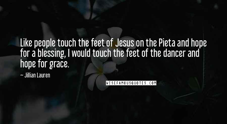 Jillian Lauren Quotes: Like people touch the feet of Jesus on the Pieta and hope for a blessing, I would touch the feet of the dancer and hope for grace.