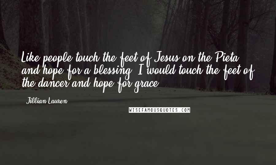 Jillian Lauren Quotes: Like people touch the feet of Jesus on the Pieta and hope for a blessing, I would touch the feet of the dancer and hope for grace.