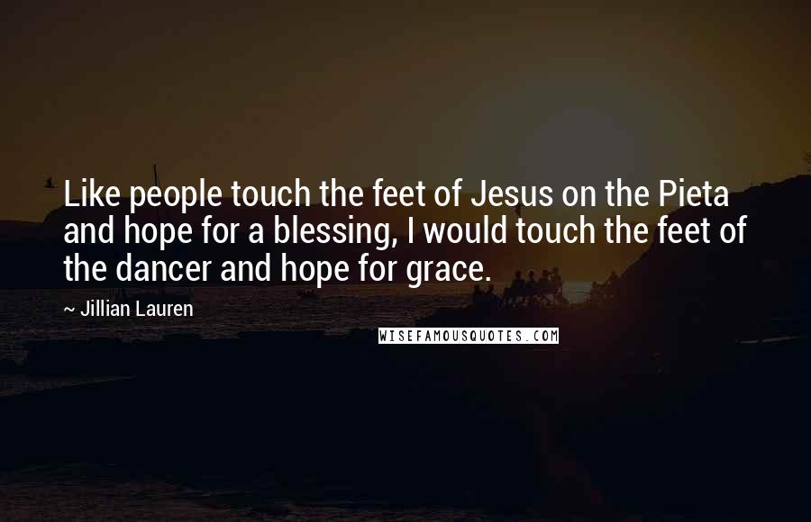 Jillian Lauren Quotes: Like people touch the feet of Jesus on the Pieta and hope for a blessing, I would touch the feet of the dancer and hope for grace.