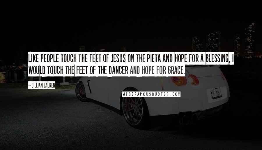Jillian Lauren Quotes: Like people touch the feet of Jesus on the Pieta and hope for a blessing, I would touch the feet of the dancer and hope for grace.