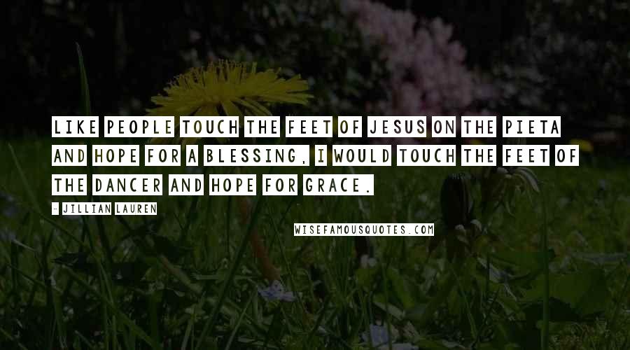 Jillian Lauren Quotes: Like people touch the feet of Jesus on the Pieta and hope for a blessing, I would touch the feet of the dancer and hope for grace.