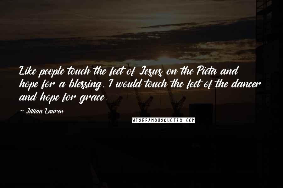 Jillian Lauren Quotes: Like people touch the feet of Jesus on the Pieta and hope for a blessing, I would touch the feet of the dancer and hope for grace.