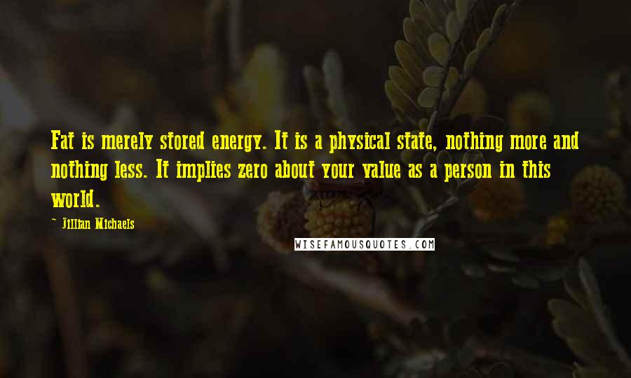 Jillian Michaels Quotes: Fat is merely stored energy. It is a physical state, nothing more and nothing less. It implies zero about your value as a person in this world.