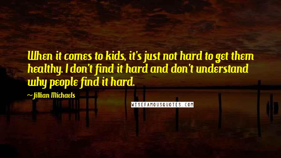 Jillian Michaels Quotes: When it comes to kids, it's just not hard to get them healthy. I don't find it hard and don't understand why people find it hard.