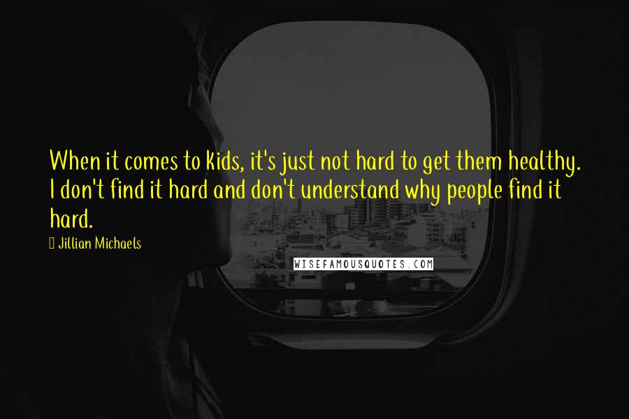 Jillian Michaels Quotes: When it comes to kids, it's just not hard to get them healthy. I don't find it hard and don't understand why people find it hard.