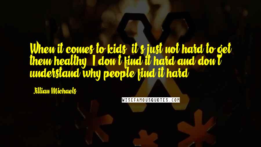 Jillian Michaels Quotes: When it comes to kids, it's just not hard to get them healthy. I don't find it hard and don't understand why people find it hard.