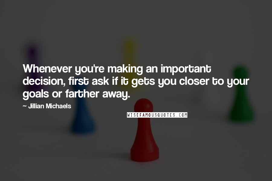 Jillian Michaels Quotes: Whenever you're making an important decision, first ask if it gets you closer to your goals or farther away.