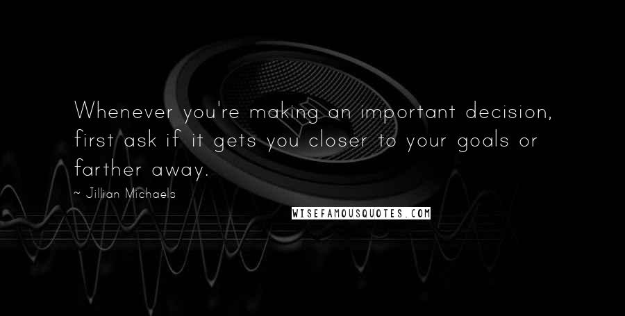 Jillian Michaels Quotes: Whenever you're making an important decision, first ask if it gets you closer to your goals or farther away.