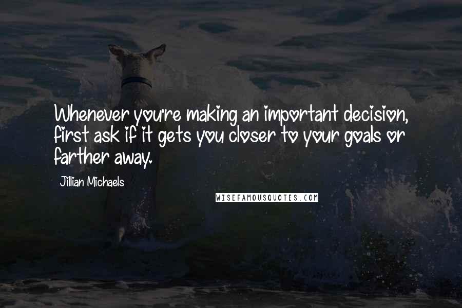 Jillian Michaels Quotes: Whenever you're making an important decision, first ask if it gets you closer to your goals or farther away.