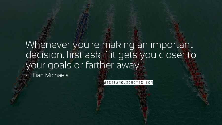 Jillian Michaels Quotes: Whenever you're making an important decision, first ask if it gets you closer to your goals or farther away.