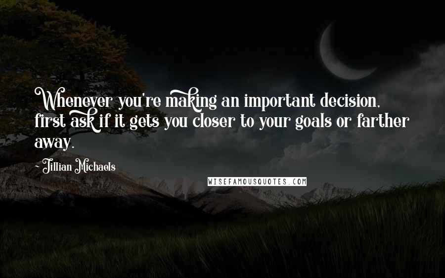 Jillian Michaels Quotes: Whenever you're making an important decision, first ask if it gets you closer to your goals or farther away.