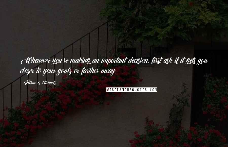 Jillian Michaels Quotes: Whenever you're making an important decision, first ask if it gets you closer to your goals or farther away.