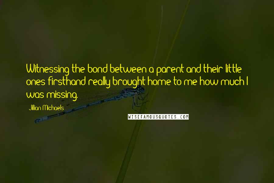 Jillian Michaels Quotes: Witnessing the bond between a parent and their little ones firsthand really brought home to me how much I was missing.