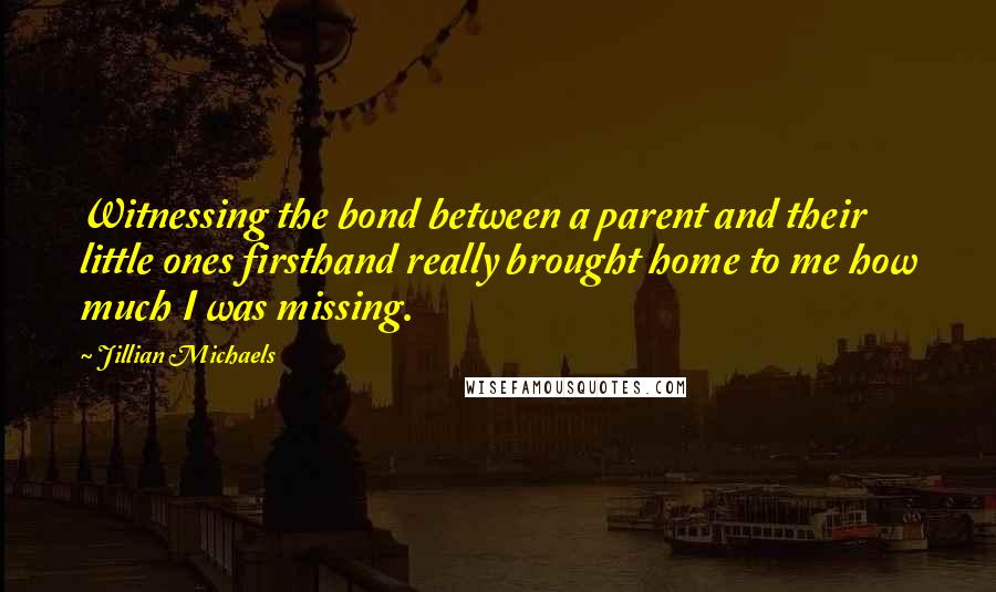 Jillian Michaels Quotes: Witnessing the bond between a parent and their little ones firsthand really brought home to me how much I was missing.