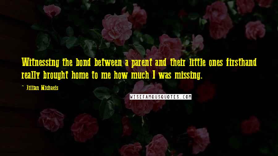 Jillian Michaels Quotes: Witnessing the bond between a parent and their little ones firsthand really brought home to me how much I was missing.