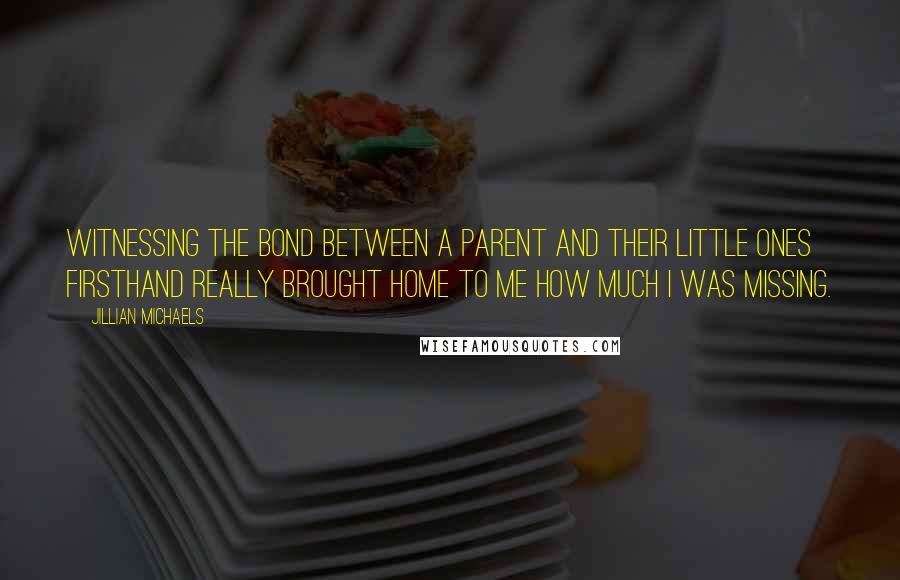 Jillian Michaels Quotes: Witnessing the bond between a parent and their little ones firsthand really brought home to me how much I was missing.