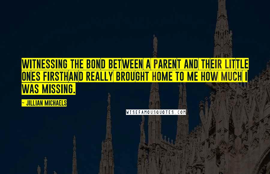 Jillian Michaels Quotes: Witnessing the bond between a parent and their little ones firsthand really brought home to me how much I was missing.